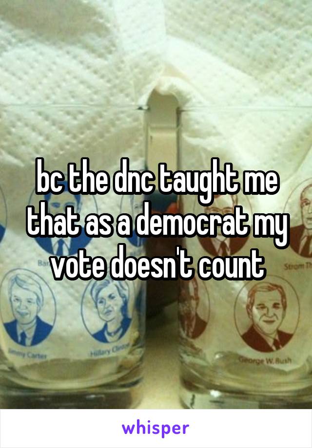 bc the dnc taught me that as a democrat my vote doesn't count