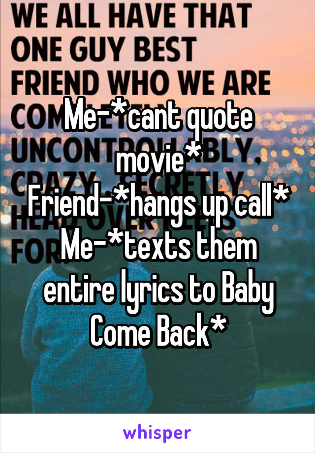Me-*cant quote movie*
Friend-*hangs up call*
Me-*texts them entire lyrics to Baby Come Back*