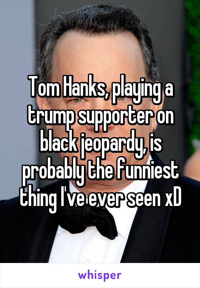Tom Hanks, playing a trump supporter on black jeopardy, is probably the funniest thing I've ever seen xD