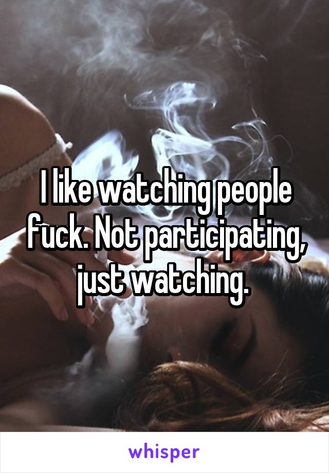 I like watching people fuck. Not participating, just watching. 