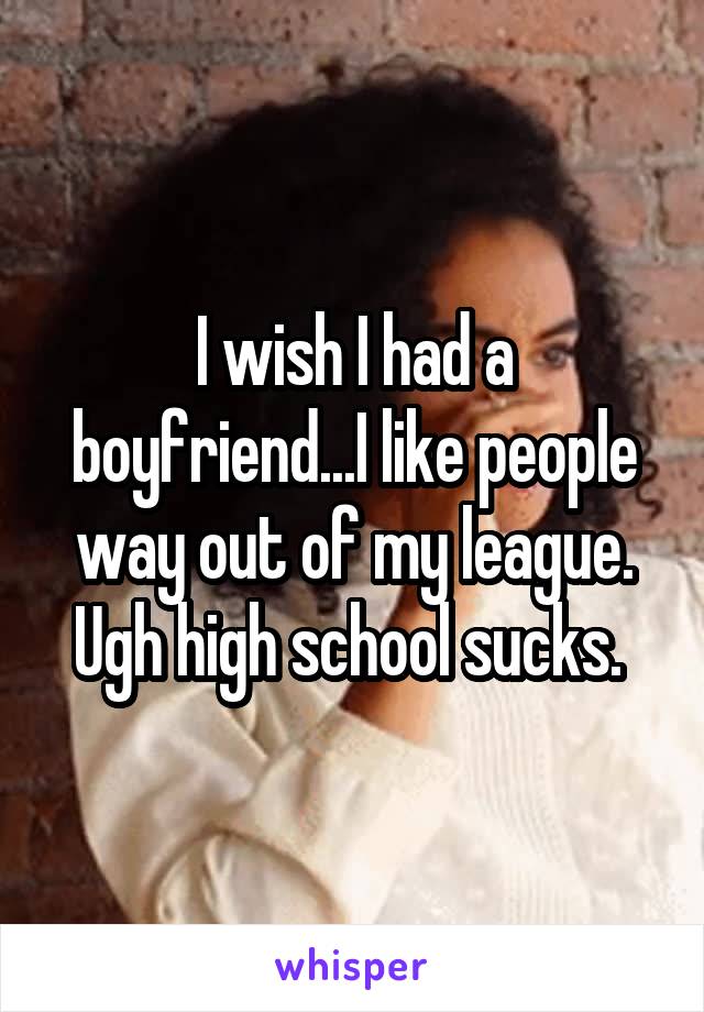 I wish I had a boyfriend...I like people way out of my league. Ugh high school sucks. 