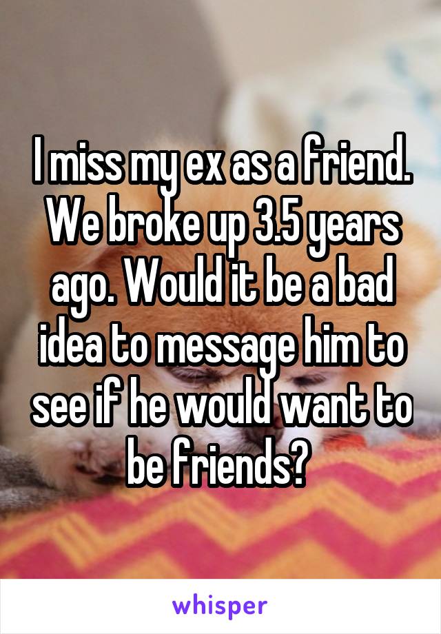 I miss my ex as a friend. We broke up 3.5 years ago. Would it be a bad idea to message him to see if he would want to be friends? 