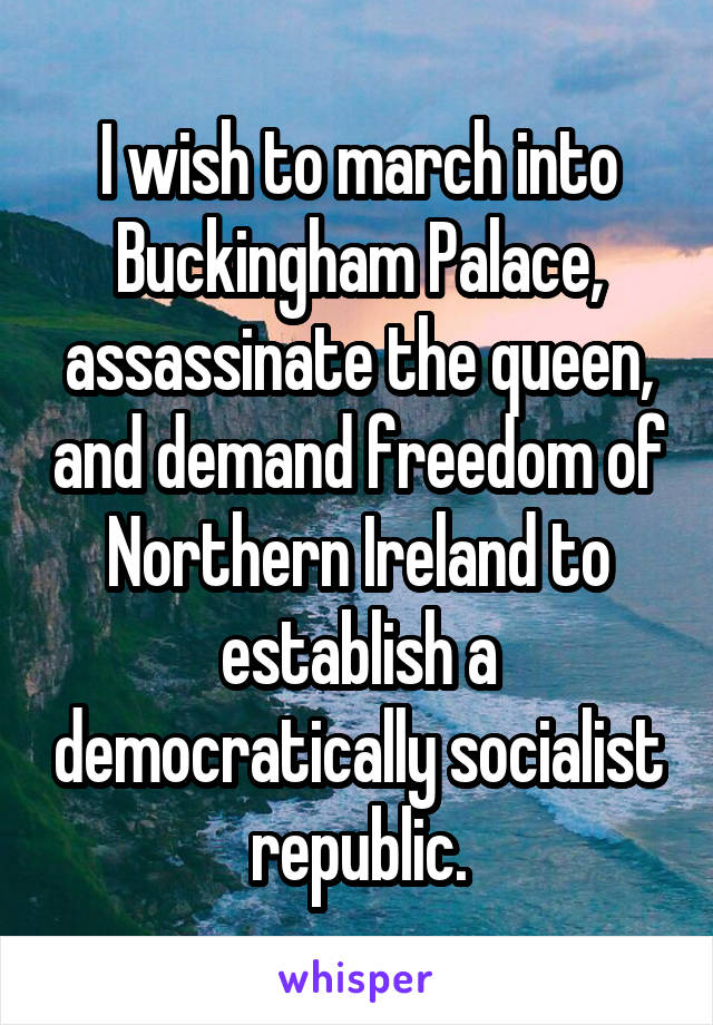I wish to march into Buckingham Palace, assassinate the queen, and demand freedom of Northern Ireland to establish a democratically socialist republic.