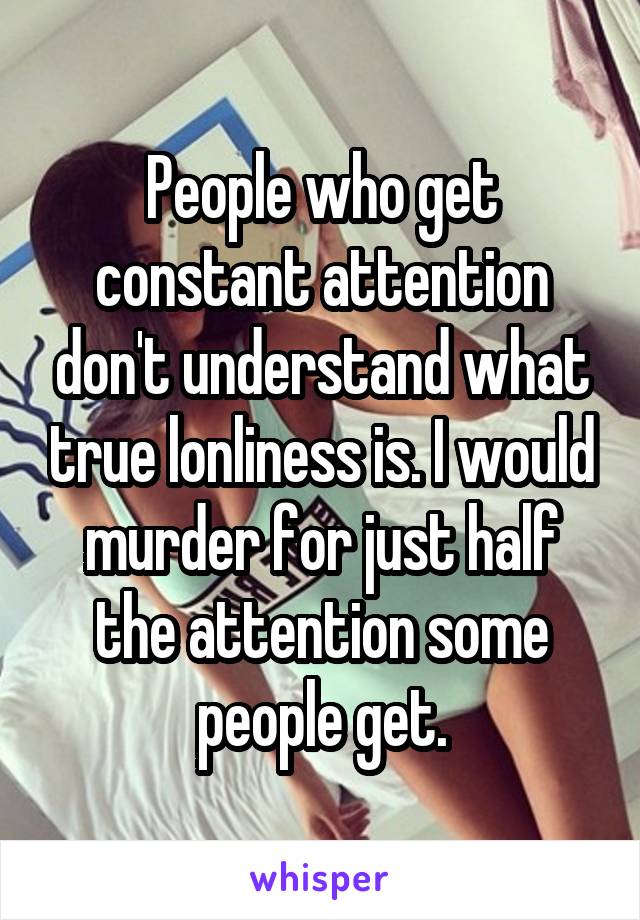 People who get constant attention don't understand what true lonliness is. I would murder for just half the attention some people get.