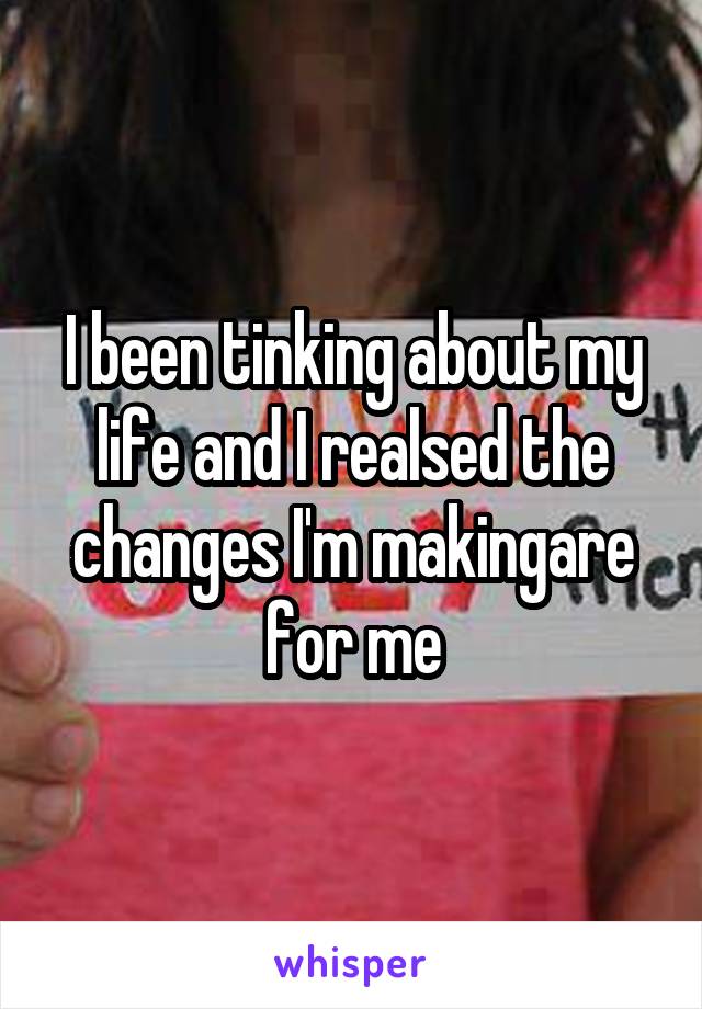 I been tinking about my life and I realsed the changes I'm makingare for me