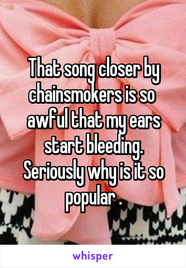 That song closer by chainsmokers is so  awful that my ears start bleeding. Seriously why is it so popular .