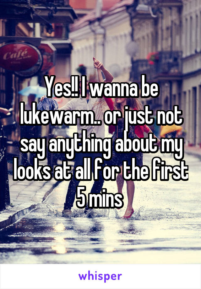 Yes!! I wanna be lukewarm.. or just not say anything about my looks at all for the first 5 mins 