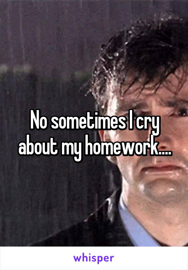 No sometimes I cry about my homework....