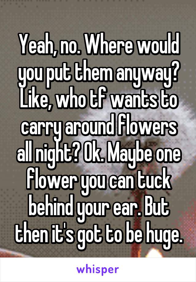Yeah, no. Where would you put them anyway? Like, who tf wants to carry around flowers all night? Ok. Maybe one flower you can tuck behind your ear. But then it's got to be huge.