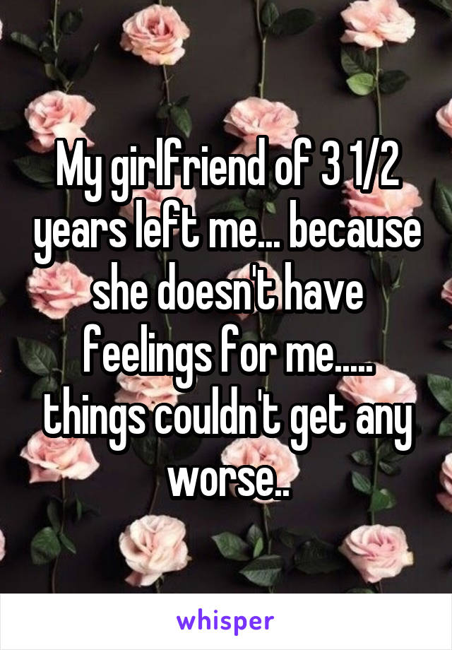 My girlfriend of 3 1/2 years left me... because she doesn't have feelings for me..... things couldn't get any worse..