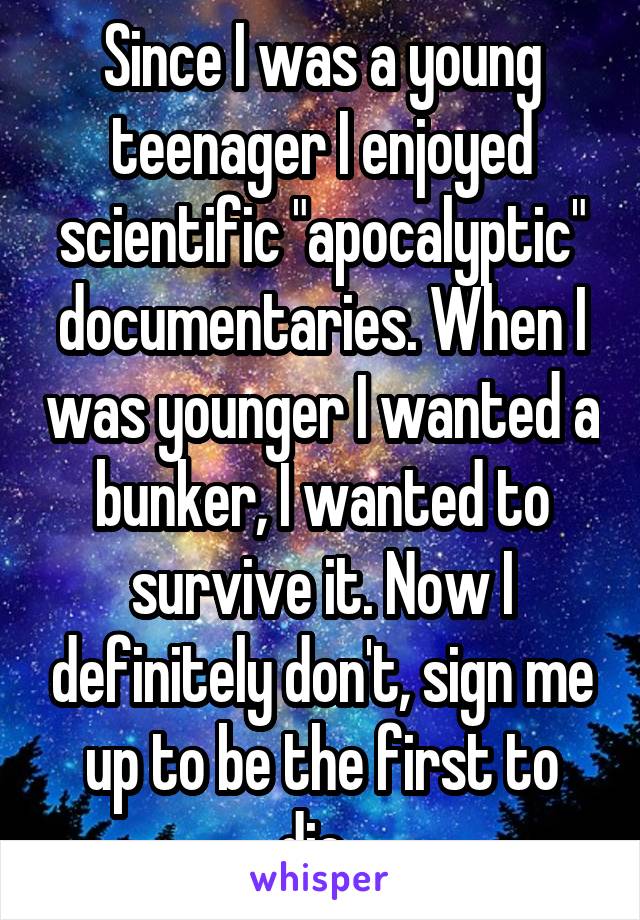 Since I was a young teenager I enjoyed scientific "apocalyptic" documentaries. When I was younger I wanted a bunker, I wanted to survive it. Now I definitely don't, sign me up to be the first to die. 