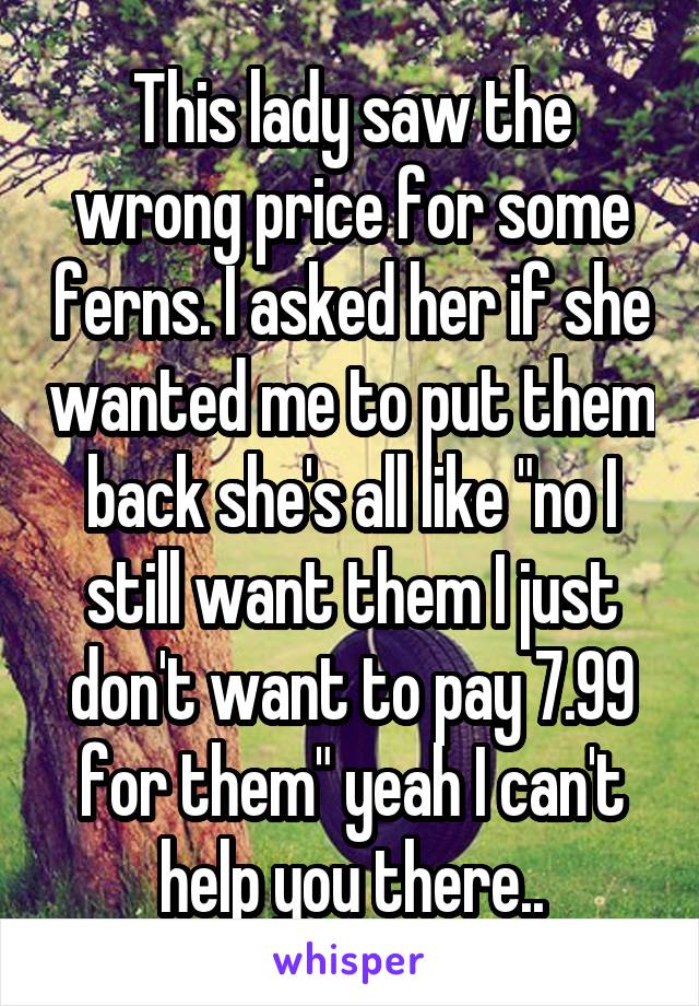 This lady saw the wrong price for some ferns. I asked her if she wanted me to put them back she's all like "no I still want them I just don't want to pay 7.99 for them" yeah I can't help you there..