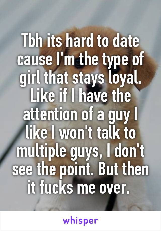 Tbh its hard to date cause I'm the type of girl that stays loyal. Like if I have the attention of a guy I like I won't talk to multiple guys, I don't see the point. But then it fucks me over. 