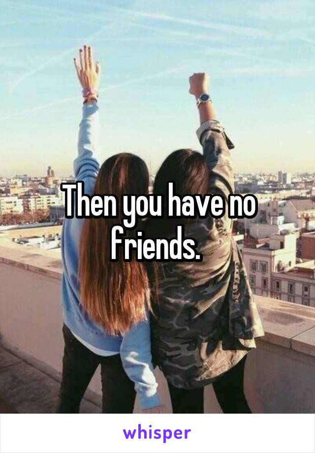 Then you have no friends. 