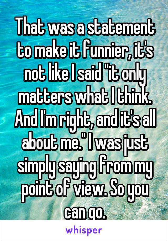That was a statement to make it funnier, it's not like I said "it only matters what I think. And I'm right, and it's all about me." I was just simply saying from my point of view. So you can go.
