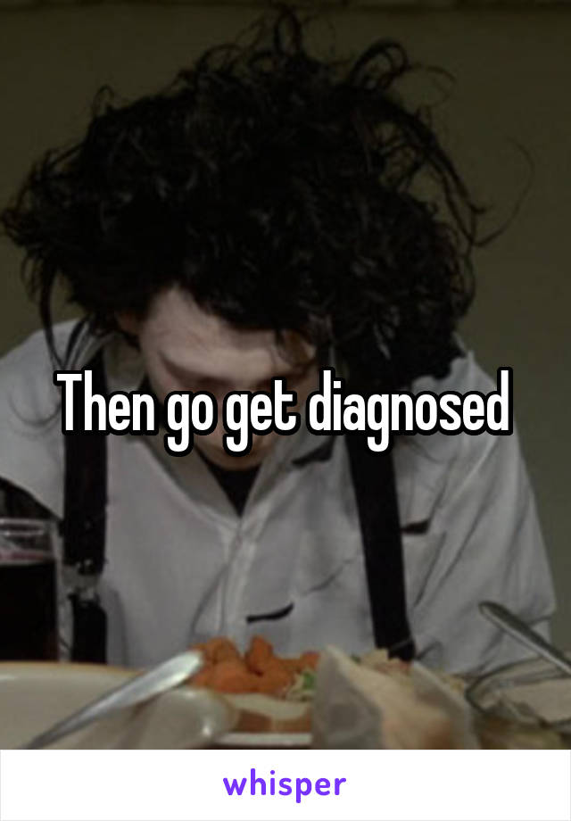 Then go get diagnosed 