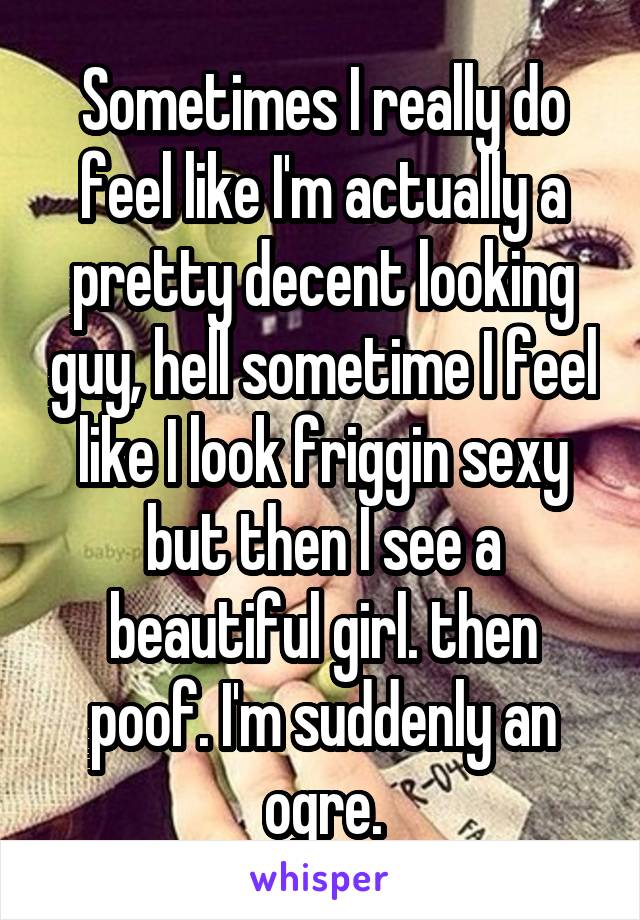 Sometimes I really do feel like I'm actually a pretty decent looking guy, hell sometime I feel like I look friggin sexy but then I see a beautiful girl. then poof. I'm suddenly an ogre.