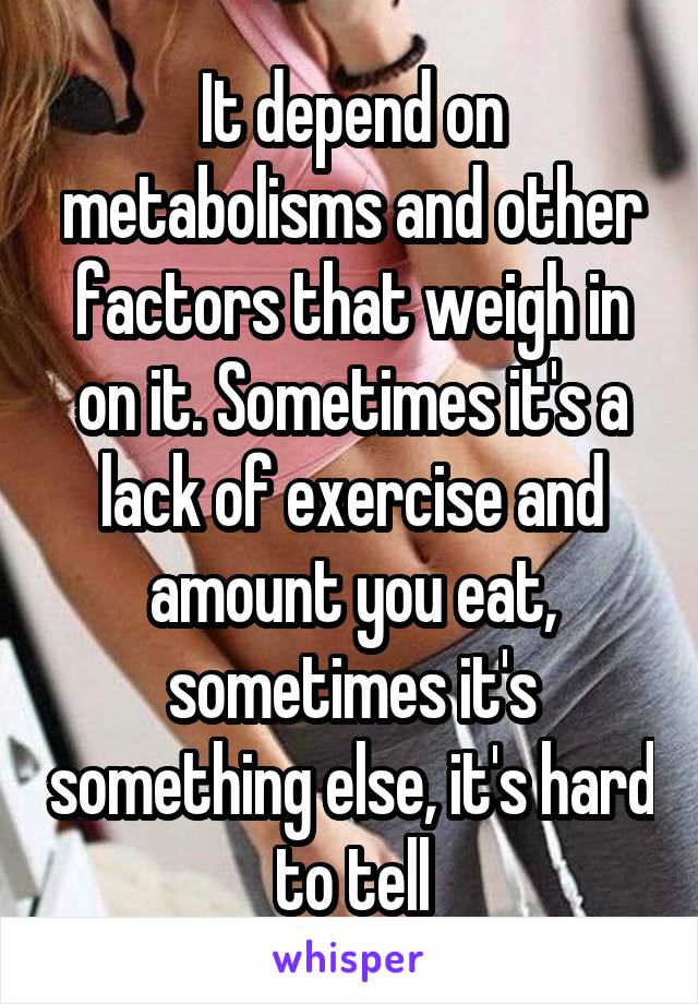 It depend on metabolisms and other factors that weigh in on it. Sometimes it's a lack of exercise and amount you eat, sometimes it's something else, it's hard to tell