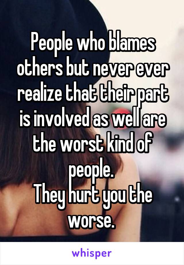 People who blames others but never ever realize that their part is involved as well are the worst kind of people. 
They hurt you the worse. 