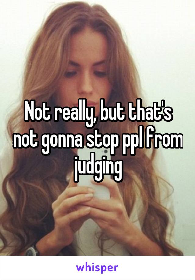 Not really, but that's not gonna stop ppl from judging