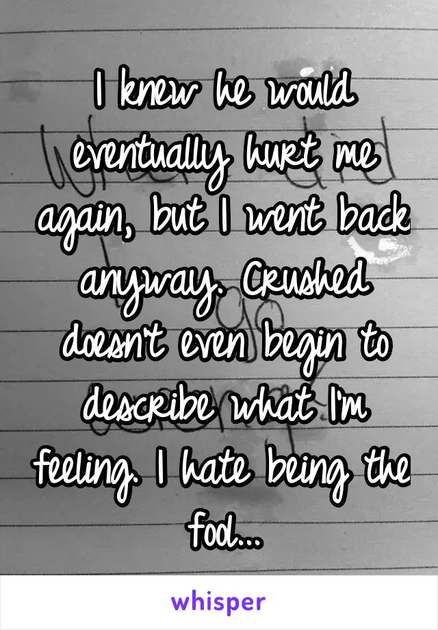 I knew he would eventually hurt me again, but I went back anyway. Crushed doesn't even begin to describe what I'm feeling. I hate being the fool...
