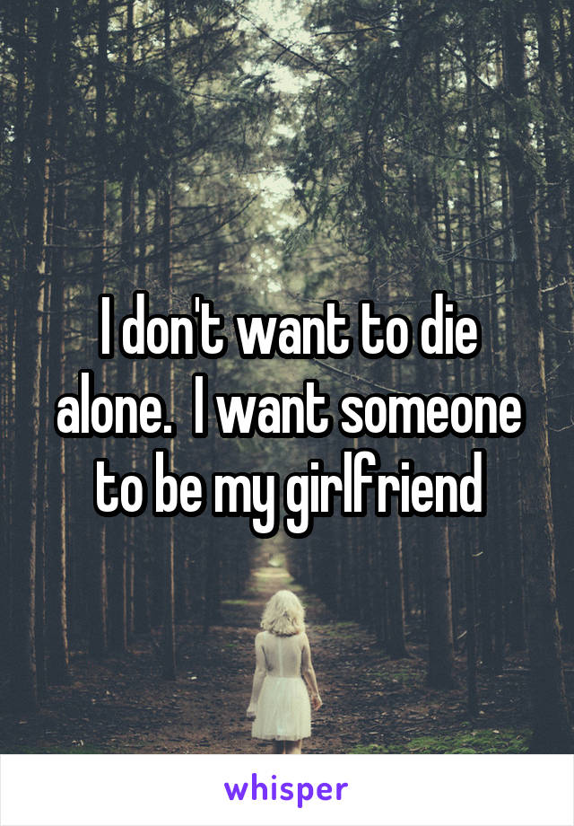 I don't want to die alone.  I want someone to be my girlfriend