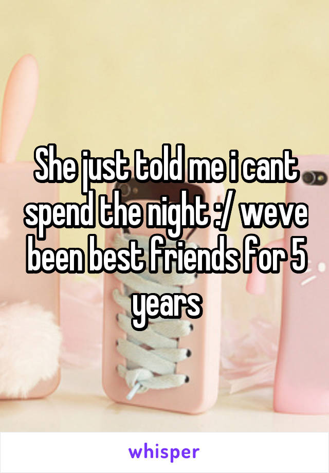 She just told me i cant spend the night :/ weve been best friends for 5 years