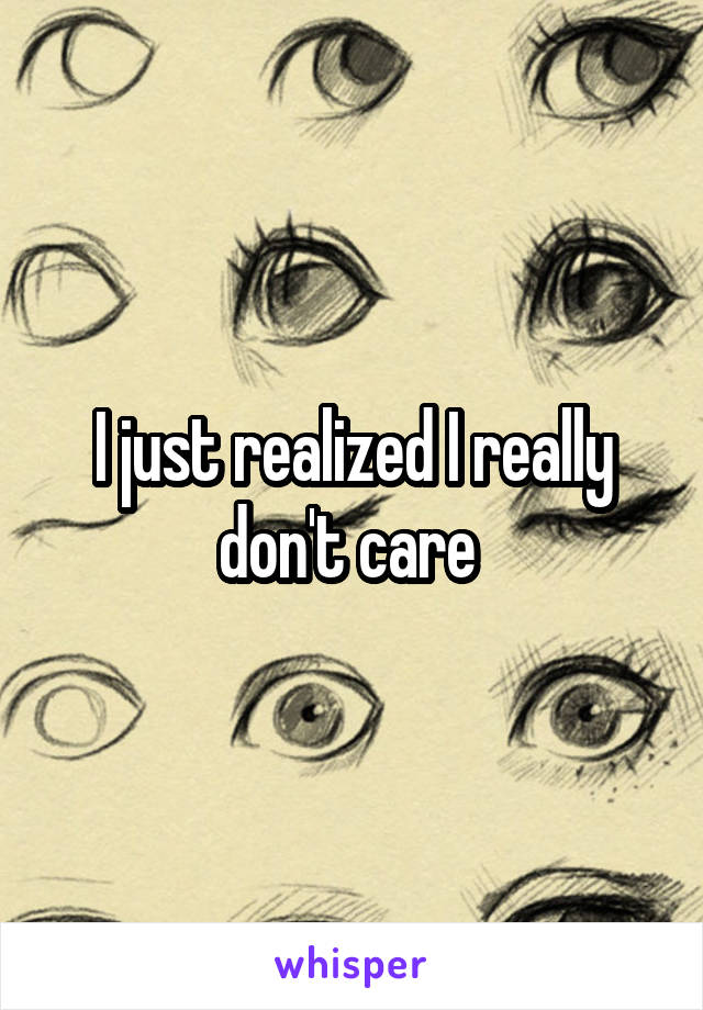 I just realized I really don't care 