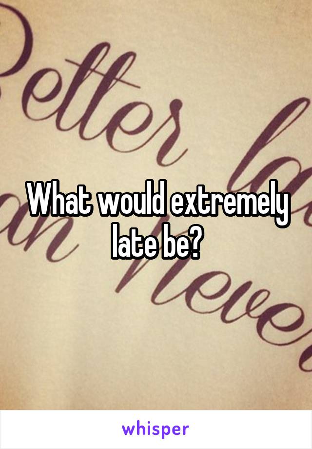 What would extremely late be?