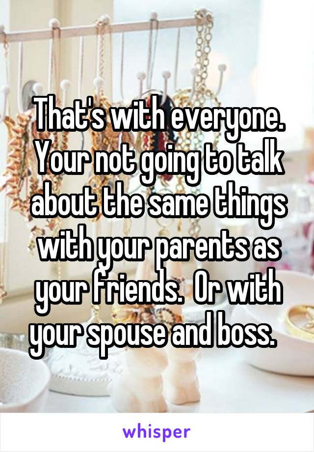 That's with everyone. Your not going to talk about the same things with your parents as your friends.  Or with your spouse and boss.  