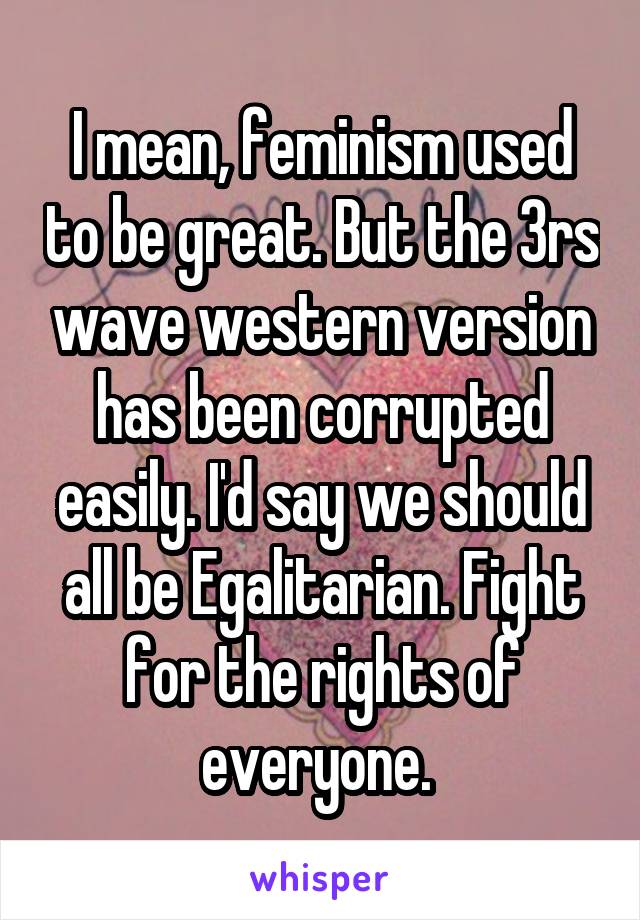 I mean, feminism used to be great. But the 3rs wave western version has been corrupted easily. I'd say we should all be Egalitarian. Fight for the rights of everyone. 