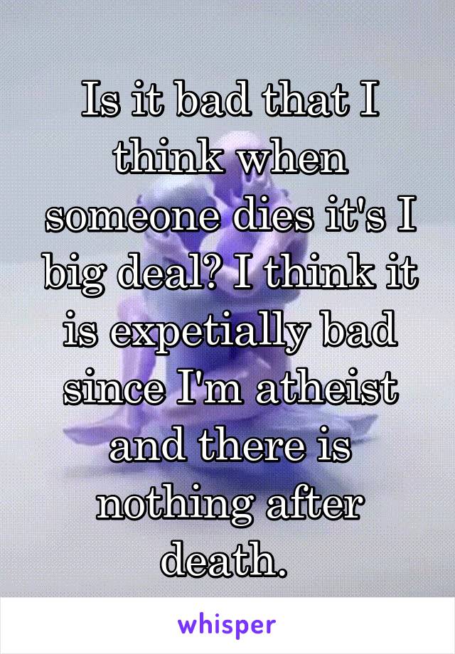 Is it bad that I think when someone dies it's I big deal? I think it is expetially bad since I'm atheist and there is nothing after death. 