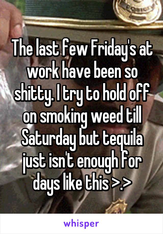 The last few Friday's at work have been so shitty. I try to hold off on smoking weed till Saturday but tequila just isn't enough for days like this >.>
