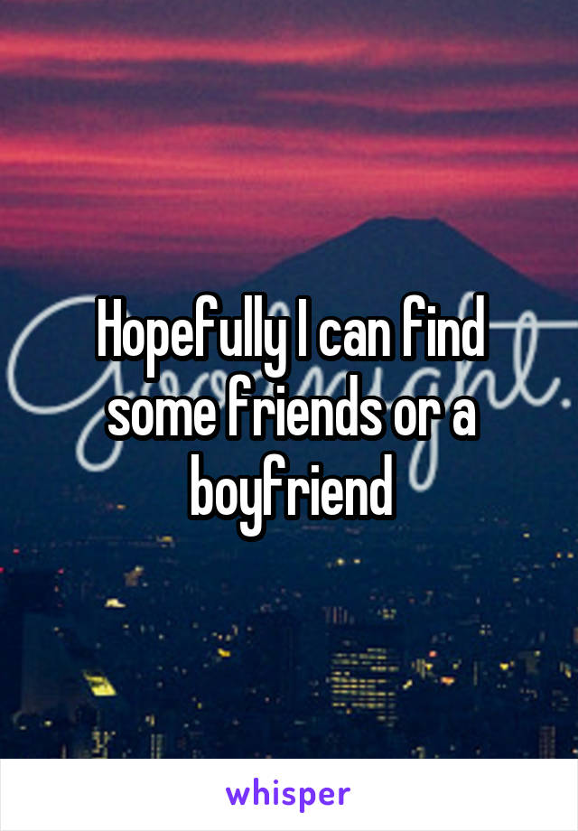 Hopefully I can find some friends or a boyfriend