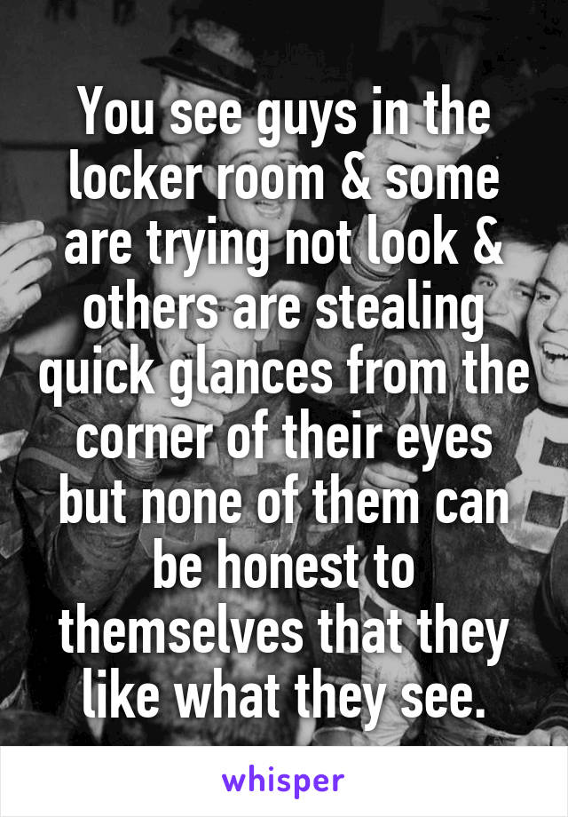 You see guys in the locker room & some are trying not look & others are stealing quick glances from the corner of their eyes but none of them can be honest to themselves that they like what they see.