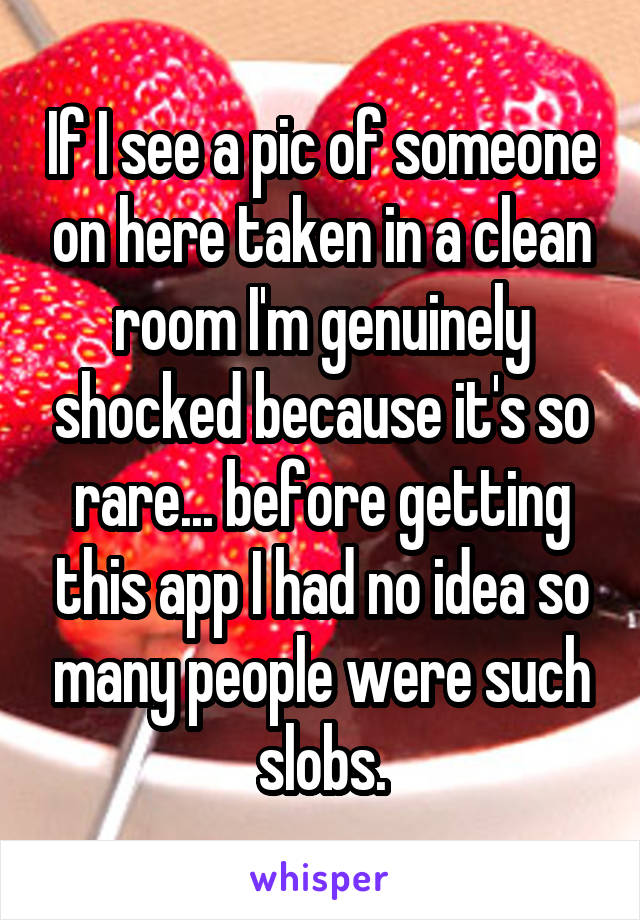 If I see a pic of someone on here taken in a clean room I'm genuinely shocked because it's so rare... before getting this app I had no idea so many people were such slobs.