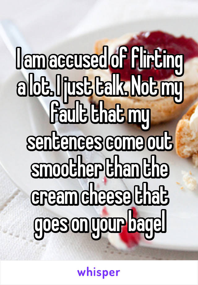 I am accused of flirting a lot. I just talk. Not my fault that my sentences come out smoother than the cream cheese that goes on your bagel