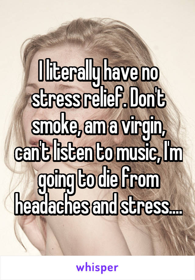 I literally have no stress relief. Don't smoke, am a virgin, can't listen to music, I'm going to die from headaches and stress....
