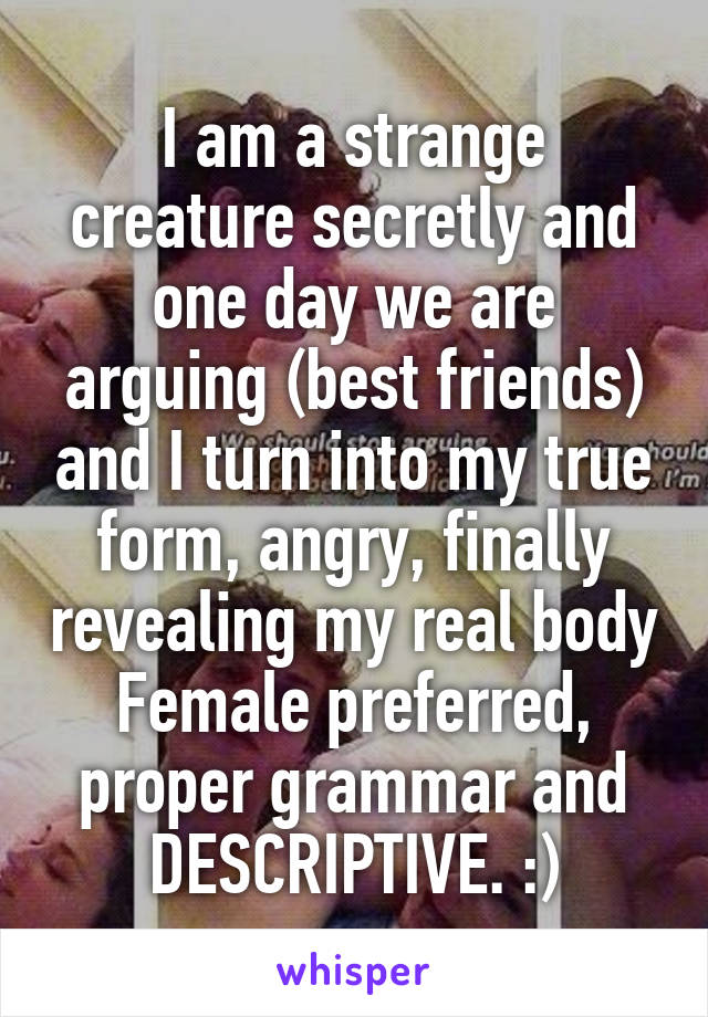 I am a strange creature secretly and one day we are arguing (best friends) and I turn into my true form, angry, finally revealing my real body
Female preferred, proper grammar and DESCRIPTIVE. :)
