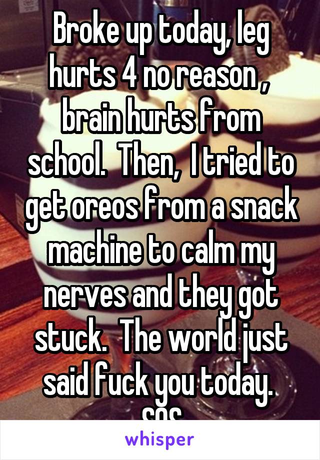 Broke up today, leg hurts 4 no reason ,  brain hurts from school.  Then,  I tried to get oreos from a snack machine to calm my nerves and they got stuck.  The world just said fuck you today.  SOS