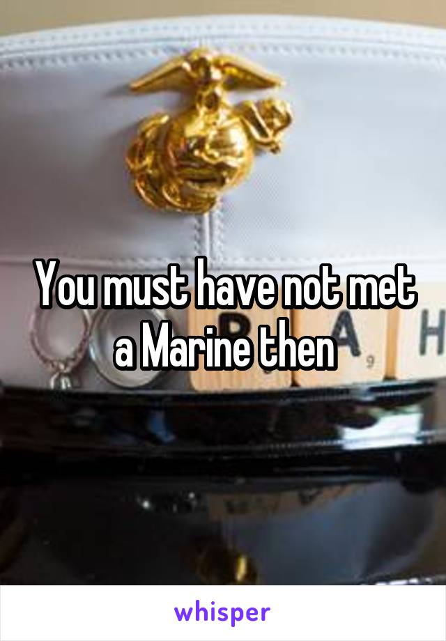 You must have not met a Marine then