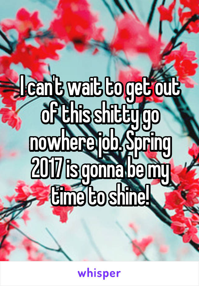 I can't wait to get out of this shitty go nowhere job. Spring 2017 is gonna be my time to shine!