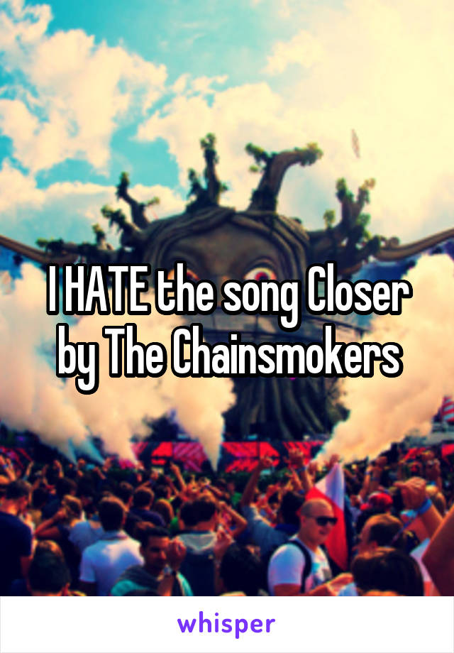 I HATE the song Closer by The Chainsmokers