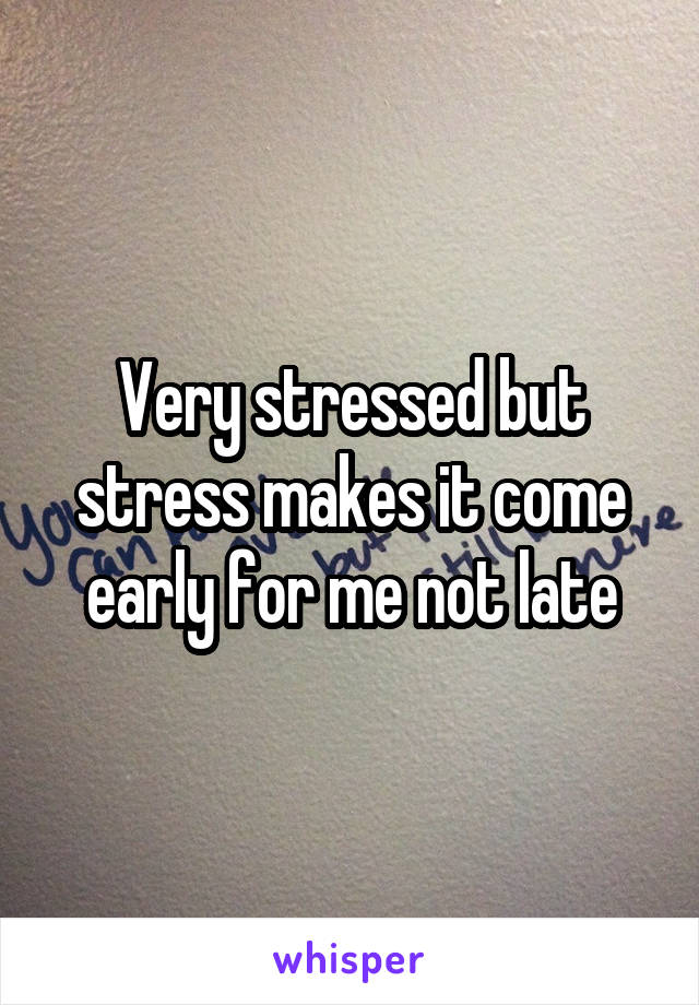 Very stressed but stress makes it come early for me not late