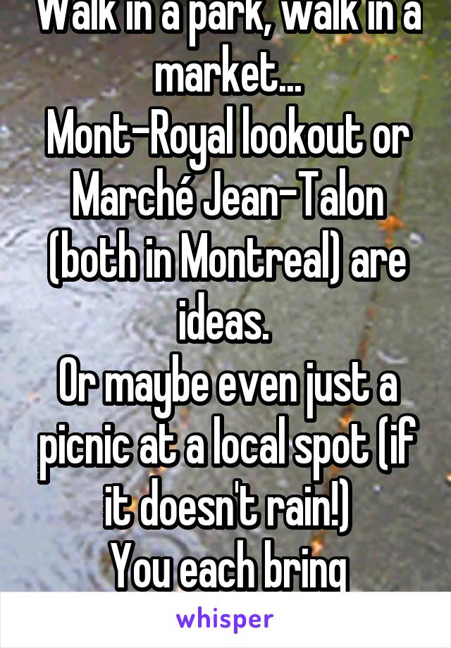 Walk in a park, walk in a market...
Mont-Royal lookout or Marché Jean-Talon (both in Montreal) are ideas. 
Or maybe even just a picnic at a local spot (if it doesn't rain!)
You each bring something 