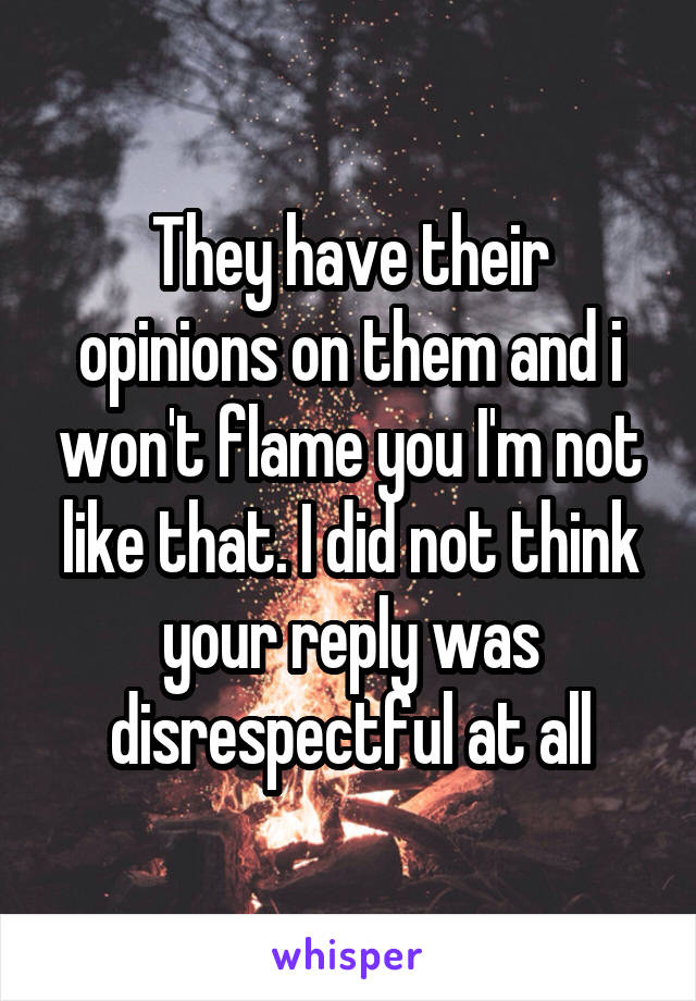 They have their opinions on them and i won't flame you I'm not like that. I did not think your reply was disrespectful at all