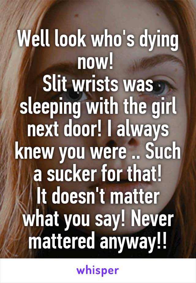 Well look who's dying now! 
Slit wrists was sleeping with the girl next door! I always knew you were .. Such a sucker for that!
It doesn't matter what you say! Never mattered anyway!!