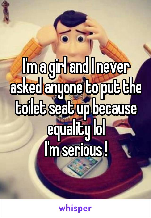 I'm a girl and I never asked anyone to put the toilet seat up because equality lol
I'm serious !
