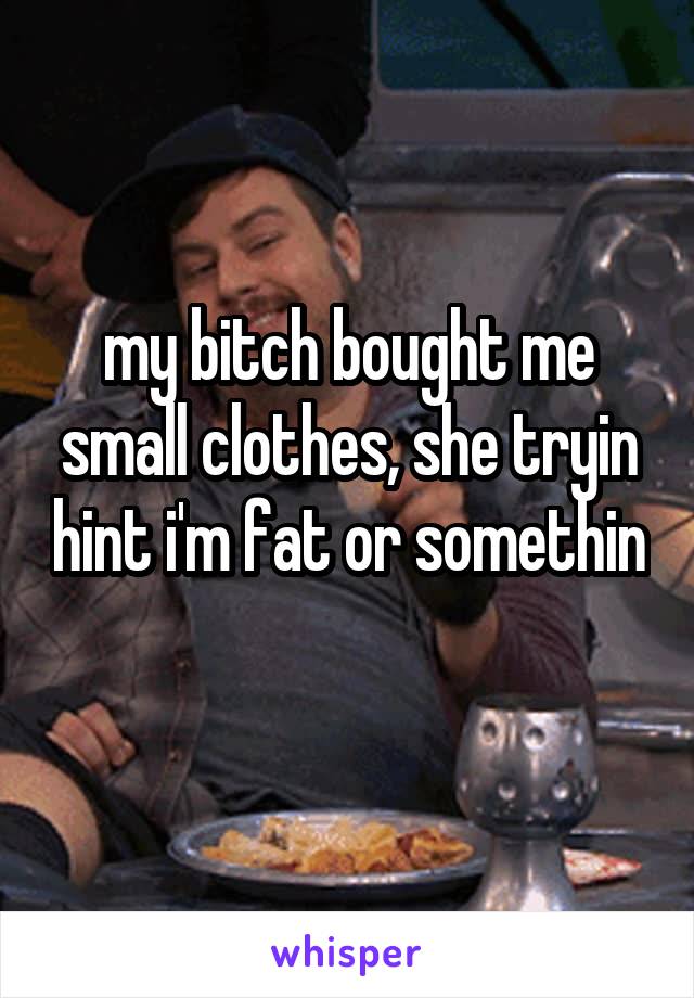 my bitch bought me small clothes, she tryin hint i'm fat or somethin 