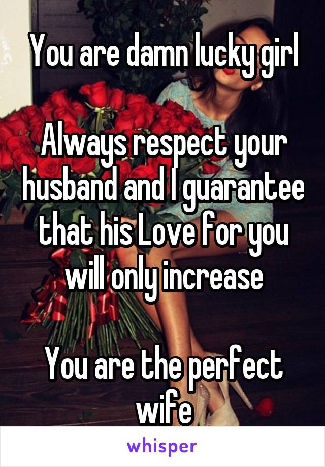 You are damn lucky girl

Always respect your husband and I guarantee that his Love for you will only increase

You are the perfect wife